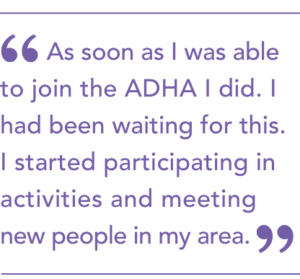 As soon as I was able to join the ADHA I did. I had been waiting for this. I started participating in activities and meeting new people in my area.