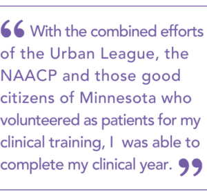With the combined efforts of the Urban League, the NAACP and those good citizens of Minnesota who volunteered as patients for my clinical training, I was able to complete my clinical year.