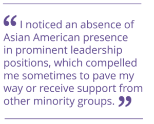 I noticed an absence of Asian American presence in prominent leadership positions, which compelled me sometimes to pave my way or receive support from other minority groups.