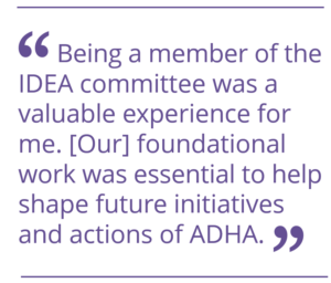 Being a member of the IDEA committee was a valuable experience for me. [Our] foundational work was essential to help shape future initiatives and actions of ADHA.