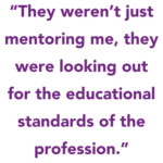 They weren’t just mentoring me, they were looking out for the educational standards of the profession.”