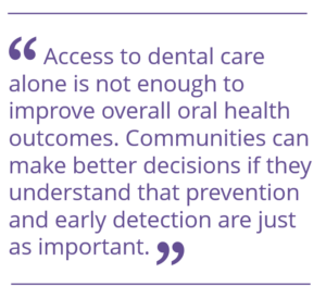 "Access to dental care alone is not enough to improve overall oral health outcomes. Communities can make better decisions if they understand that prevention and early detection are just as important."
