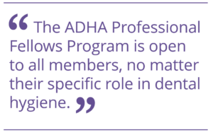 The ADHA Professional Fellows Program is open to all members, no matter their specific role in dental hygiene.