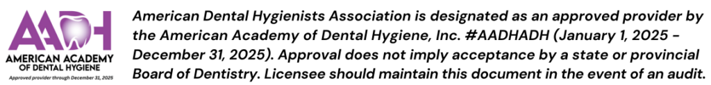 American Dental Hygienists Association is designated as an approved provider by the American Academy of Dental Hygiene, Inc. #AADHADH (January 1, 2025 - December 31, 2025). Approval does not imply acceptance by a state or provincial Board of Dentistry. Licensee should maintain this document in the event of an audit.