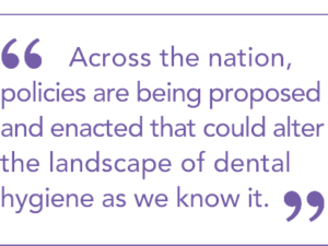 Across the nation, policies are being proposed and enacted that could alter the landscape of dental hygiene as we know it. 