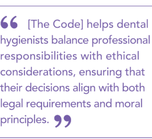  [The Code] helps dental hygienists balance professional responsibilities with ethical considerations, ensuring that their decisions align with both legal requirements and moral principles.