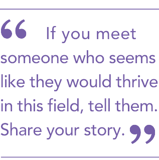 If you meet someone who seems like they would thrive in this field, tell them. Share your story.