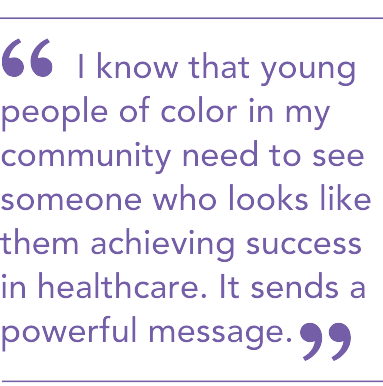 I know that young people of color in my community need to see someone who looks like them achieving success in healthcare. It sends a powerful message.
