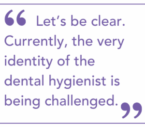 Let’s be clear. Currently, the very identity of the dental hygienist is being challenged.