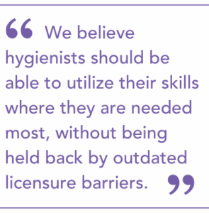 We believe hygienists should be able to utilize their skills where they are needed most, without being held back by outdated licensure barriers.