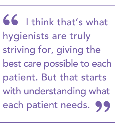 I think that’s what hygienists are truly striving for, giving the best care possible to each patient. But that starts with understanding what each patient needs.