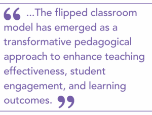 The flipped classroom model has emerged as a transformative pedagogical approach to enhance teaching effectiveness, student engagement, and learning outcomes.