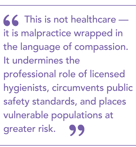 This is not healthcare — it is malpractice wrapped in the language of compassion. It undermines the professional role of licensed hygienists, circumvents public safety standards, and places vulnerable populations at greater risk.