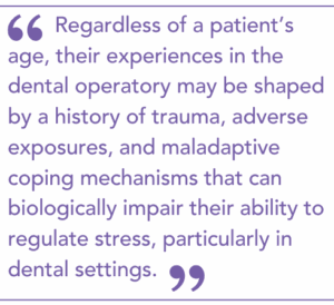 regardless of a patient’s age, their experiences in the dental operatory may be shaped by a history of trauma, adverse exposures, and maladaptive coping mechanisms that can biologically impair their ability to regulate stress, particularly in dental settings.