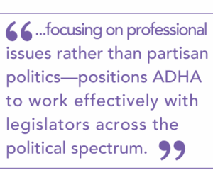 ...focusing on professional issues rather than partisan politics—positions ADHA to work effectively with legislators across the political spectrum.