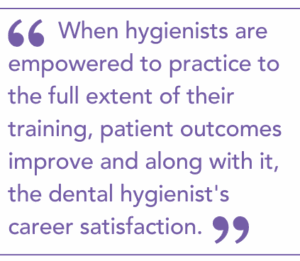 When hygienists are empowered to practice to the full extent of their training, patient outcomes improve and along with it, the dental hygienist's career satisfaction.