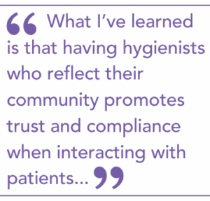 What I’ve learned is that having hygienists who reflect their community promotes trust and compliance when interacting with patients...