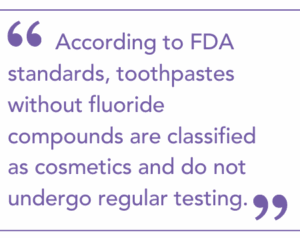 According to FDA standards, toothpastes without fluoride compounds are classified as cosmetics and do not undergo regular testing