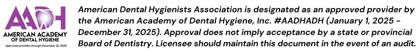 American Dental Hygienists Association is designated as an approved provider by the American Academy of Dental Hygiene, Inc. #AADHADH (January 1, 2025 - December 31, 2025). Approval does not imply acceptance by a state or provincial Board of Dentistry. Licensee should maintain this document in the event of an audit.