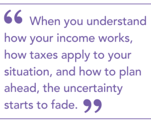 When you understand how your income works, how taxes apply to your situation, and how to plan ahead, the uncertainty starts to fade.