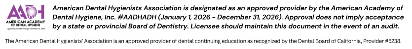 American Dental Hygienists Association is designated as an approved provider by the American Academy of Dental Hygiene, Inc. #AADHADH (January 1, 2026 - December 31, 2026). Approval does not imply acceptance by a state or provincial Board of Dentistry. Licensee should maintain this document in the event of an audit. The American Dental Hygienists’ Association is an approved provider of dental continuing education as recognized by the Dental Board of California, Provider #5238.