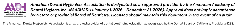 American Dental Hygienists Association is designated as an approved provider by the American Academy of Dental Hygiene, Inc. #AADHADH (January 1, 2026 - December 31, 2026). Approval does not imply acceptance by a state or provincial Board of Dentistry. Licensee should maintain this document in the event of an audit. The American Dental Hygienists’ Association is an approved provider of dental continuing education as recognized by the Dental Board of California, Provider #5238.