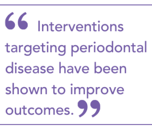 Interventions targeting periodontal disease have been shown to improve outcomes.