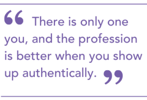 "There is only one you, and the profession is better when you show up authentically."
