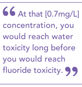 At that [0.7mg/L] concentration, you would reach water toxicity long before you would reach fluoride toxicity.
