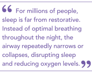 For millions of people, sleep is far from restorative. Instead of optimal breathing throughout the night, the airway repeatedly narrows or collapses, disrupting sleep and reducing oxygen levels. Many individuals have no idea it is happening.