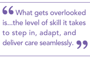 "What gets overlooked is...the level of skill it takes to step in, adapt, and deliver care seamlessly."