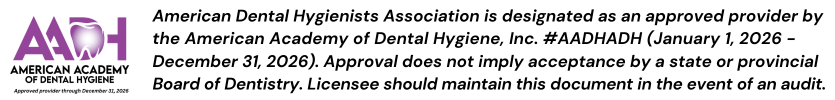 American Dental Hygienists Association is designated as an approved provider by the American Academy of Dental Hygiene, Inc. #AADHADH (January 1, 2026 - December 31, 2026). Approval does not imply acceptance by a state or provincial Board of Dentistry. Licensee should maintain this document in the event of an audit. 