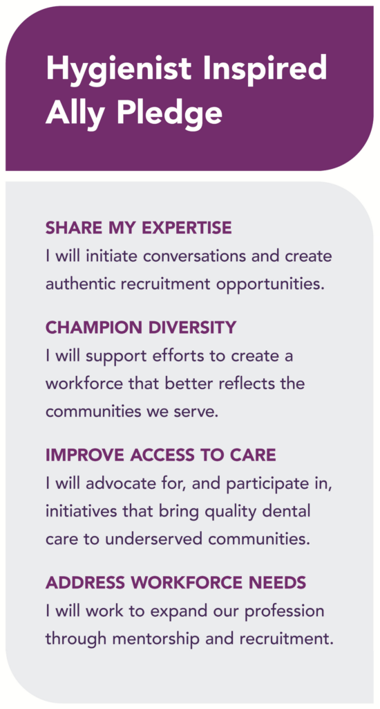 Hygienist Inspired Ally Pledge SHARE MY EXPERTISE I will initiate conversations and create authentic recruitment opportunities. CHAMPION DIVERSITY I will support efforts to create a workforce that better reflects the communities we serve. IMPROVE ACCESS TO CARE I will advocate for, and participate in, initiatives that bring quality dental care to underserved communities. ADDRESS WORKFORCE NEEDS I will work to expand our profession through mentorship and recruitment.