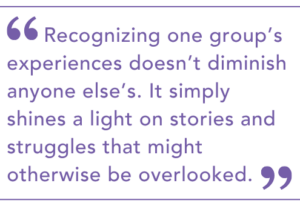 Recognizing one group’s experiences doesn’t diminish anyone else’s. It simply shines a light on stories and struggles that might otherwise be overlooked.
