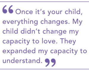 Once it’s your child, everything changes. My child didn’t change my capacity to love. They expanded my capacity to understand.