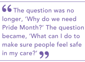 The question was no longer, ‘Why do we need Pride Month?’ The question became, ‘What can I do to make sure people feel safe in my care?’
