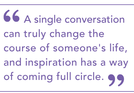A single conversation can truly change the course of someone's life, and inspiration has a way of coming full circle.