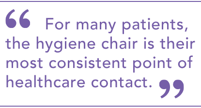 For many patients the hygiene chair is their most consistent point of healthcare contact.