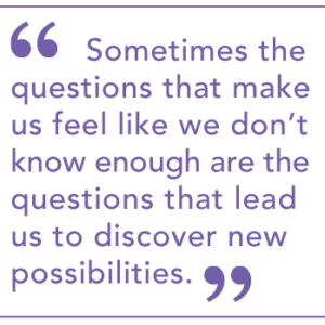Sometimes the questions that make us feel like we don’t know enough are the questions that lead us to discover new possibilities.