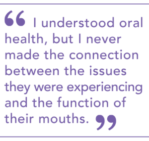 I understood oral health, but I never made the connection between the issues they were experiencing and the function of their mouths.