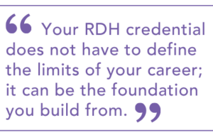 Your RDH credential does not have to define the limits of your career; it can be the foundation you build from.