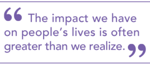 "The impact we have on people's lives is often greater than we realize."